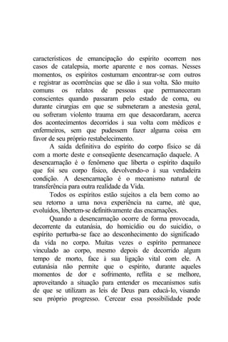característicos de emancipação do espírito ocorrem nos
casos de catalepsia, morte aparente e nos comas. Nesses
momentos, os espíritos costumam encontrar-se com outros
e registrar as ocorrências que se dão à sua volta. São muito
comuns os relatos de pessoas que permaneceram
conscientes quando passaram pelo estado de coma, ou
durante cirurgias em que se submeteram a anestesia geral,
ou sofreram violento trauma em que desacordaram, acerca
dos acontecimentos decorridos à sua volta com médicos e
enfermeiros, sem que pudessem fazer alguma coisa em
favor de seu próprio restabelecimento.
       A saída definitiva do espírito do corpo físico se dá
com a morte deste e conseqüente desencarnação daquele. A
desencarnação é o fenômeno que liberta o espírito daquilo
que foi seu corpo físico, devolvendo-o à sua verdadeira
condição. A desencarnação é o mecanismo natural de
transferência para outra realidade da Vida.
       Todos os espíritos estão sujeitos a ela bem como ao
seu retorno a uma nova experiência na carne, até que,
evoluídos, libertem-se definitivamente das encarnações.
       Quando a desencarnação ocorre de forma provocada,
decorrente da eutanásia, do homicídio ou do suicídio, o
espírito perturba-se face ao desconhecimento do significado
da vida no corpo. Muitas vezes o espírito permanece
vinculado ao corpo, mesmo depois de decorrido algum
tempo de morto, face à sua ligação vital com ele. A
eutanásia não permite que o espírito, durante aqueles
momentos de dor e sofrimento, reflita e se melhore,
aproveitando a situação para entender os mecanismos sutis
de que se utilizam as leis de Deus para educá-lo, visando
seu próprio progresso. Cercear essa possibilidade pode
 
