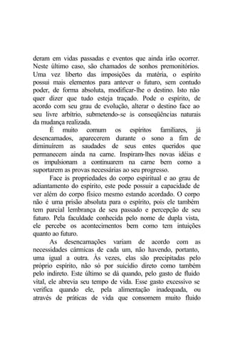 deram em vidas passadas e eventos que ainda irão ocorrer.
Neste último caso, são chamados de sonhos premonitórios.
Uma vez liberto das imposições da matéria, o espírito
possui mais elementos para antever o futuro, sem contudo
poder, de forma absoluta, modificar-lhe o destino. Isto não
quer dizer que tudo esteja traçado. Pode o espírito, de
acordo com seu grau de evolução, alterar o destino face ao
seu livre arbítrio, submetendo-se às conseqüências naturais
da mudança realizada.
       É muito comum os espíritos familiares, já
desencarnados, aparecerem durante o sono a fim de
diminuírem as saudades de seus entes queridos que
permanecem ainda na carne. Inspiram-lhes novas idéias e
os impulsionam a continuarem na carne bem como a
suportarem as provas necessárias ao seu progresso.
       Face às propriedades do corpo espiritual e ao grau de
adiantamento do espírito, este pode possuir a capacidade de
ver além do corpo físico mesmo estando acordado. O corpo
não é uma prisão absoluta para o espírito, pois ele também
tem parcial lembrança de seu passado e percepção de seu
futuro. Pela faculdade conhecida pelo nome de dupla vista,
ele percebe os acontecimentos bem como tem intuições
quanto ao futuro.
       As desencarnações variam de acordo com as
necessidades cármicas de cada um, não havendo, portanto,
uma igual a outra. Às vezes, elas são precipitadas pelo
próprio espírito, não só por suicídio direto como também
pelo indireto. Este último se dá quando, pelo gasto de fluido
vital, ele abrevia seu tempo de vida. Esse gasto excessivo se
verifica quando ele, pela alimentação inadequada, ou
através de práticas de vida que consomem muito fluido
 