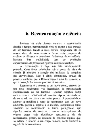 6. Reencarnação e ciência
       Presente nas mais diversas culturas, a reencarnação
desafia o tempo, permanecendo viva na mente e nas crenças
do ser humano. Desde a mais remota antigüidade até os
nossos dias, ela vem sendo a forma mais completa de
explicar os diversos e complexos fenômenos da experiência
humana.       Sua     credibilidade  vem      de      evidências
experimentais, de provas sob rigoroso controle científico.
       A reencarnação é hoje um fato cientificamente
provado. Com fortes evidências sob o ponto de vista da
ciência, já alcançou a atenção dos institutos de pesquisas
das universidades. Não é difícil demonstrar, através de
provas científicas, que a Reencarnação é uma lei universal e
que a evolução humana se processa através dela.
       Reencarnar é o retorno a um novo corpo, através de
um novo nascimento, via fecundação, da personalidade
individualizada do ser humano. Retornar significa voltar
com a mesma individualidade anterior. Apesar de mudar-se
de nome não se passa a ser outra pessoa. A personalidade
anterior se modifica a partir do nascimento, com um novo
ambiente, porém o espírito é o mesmo. Encontramos como
sinônimo de reencarnação o termo palingênese, que
significa nascer de novo e o termo metempsicose, de
origem grega, cujo significado aproxima-se do de
reencarnação, porém, ao contrário do conceito espírita, que
só admite o retorno a um corpo humano, aceita também o
regredir às formas animais.
 