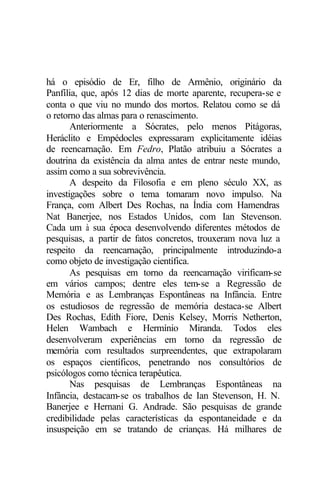 há o episódio de Er, filho de Armênio, originário da
Panfília, que, após 12 dias de morte aparente, recupera-se e
conta o que viu no mundo dos mortos. Relatou como se dá
o retorno das almas para o renascimento.
       Anteriormente a Sócrates, pelo menos Pitágoras,
Heráclito e Empédocles expressaram explicitamente idéias
de reencarnação. Em Fedro, Platão atribuiu a Sócrates a
doutrina da existência da alma antes de entrar neste mundo,
assim como a sua sobrevivência.
       A despeito da Filosofia e em pleno século XX, as
investigações sobre o tema tomaram novo impulso. Na
França, com Albert Des Rochas, na Índia com Hamendras
Nat Banerjee, nos Estados Unidos, com Ian Stevenson.
Cada um à sua época desenvolvendo diferentes métodos de
pesquisas, a partir de fatos concretos, trouxeram nova luz a
respeito da reencarnação, principalmente introduzindo-a
como objeto de investigação científica.
       As pesquisas em torno da reencarnação virificam-se
em vários campos; dentre eles tem-se a Regressão de
Memória e as Lembranças Espontâneas na Infância. Entre
os estudiosos de regressão de memória destaca-se Albert
Des Rochas, Edith Fiore, Denis Kelsey, Morris Netherton,
Helen Wambach e Hermínio Miranda. Todos eles
desenvolveram experiências em torno da regressão de
memória com resultados surpreendentes, que extrapolaram
os espaços científicos, penetrando nos consultórios de
psicólogos como técnica terapêutica.
       Nas pesquisas de Lembranças Espontâneas na
Infância, destacam-se os trabalhos de Ian Stevenson, H. N.
Banerjee e Hernani G. Andrade. São pesquisas de grande
credibilidade pelas características da espontaneidade e da
insuspeição em se tratando de crianças. Há milhares de
 