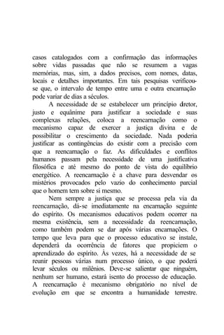 casos catalogados com a confirmação das informações
sobre vidas passadas que não se resumem a vagas
memórias, mas, sim, a dados precisos, com nomes, datas,
locais e detalhes importantes. Em tais pesquisas verificou-
se que, o intervalo de tempo entre uma e outra encarnação
pode variar de dias a séculos.
        A necessidade de se estabelecer um princípio diretor,
justo e equânime para justificar a sociedade e suas
complexas relações, coloca a reencarnação como o
mecanismo capaz de exercer a justiça divina e de
possibilitar o crescimento da sociedade. Nada poderia
justificar as contingências do existir com a precisão com
que a reencarnação o faz. As dificuldades e conflitos
humanos passam pela necessidade de uma justificativa
filosófica e até mesmo do ponto de vista do equilíbrio
energético. A reencarnação é a chave para desvendar os
mistérios provocados pelo vazio do conhecimento parcial
que o homem tem sobre si mesmo.
        Nem sempre a justiça que se processa pela via da
reencarnação, dá-se imediatamente na encarnação seguinte
do espírito. Os mecanismos educativos podem ocorrer na
mesma existência, sem a necessidade da reencarnação,
como também podem se dar após várias encarnações. O
tempo que leva para que o processo educativo se instale,
dependerá da ocorrência de fatores que propiciem o
aprendizado do espírito. Às vezes, há a necessidade de se
reunir pessoas várias num processo único, o que poderá
levar séculos ou milênios. Deve-se salientar que ninguém,
nenhum ser humano, estará isento do processo de educação.
A reencarnação é mecanismo obrigatório no nível de
evolução em que se encontra a humanidade terrestre.
 