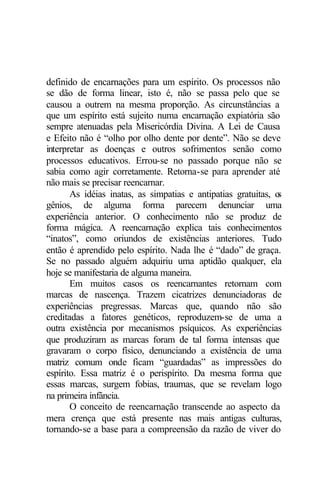 definido de encarnações para um espírito. Os processos não
se dão de forma linear, isto é, não se passa pelo que se
causou a outrem na mesma proporção. As circunstâncias a
que um espírito está sujeito numa encarnação expiatória são
sempre atenuadas pela Misericórdia Divina. A Lei de Causa
e Efeito não é “olho por olho dente por dente”. Não se deve
interpretar as doenças e outros sofrimentos senão como
processos educativos. Errou-se no passado porque não se
sabia como agir corretamente. Retorna-se para aprender até
não mais se precisar reencarnar.
       As idéias inatas, as simpatias e antipatias gratuitas, os
gênios, de alguma forma parecem denunciar uma
experiência anterior. O conhecimento não se produz de
forma mágica. A reencarnação explica tais conhecimentos
“inatos”, como oriundos de existências anteriores. Tudo
então é aprendido pelo espírito. Nada lhe é “dado” de graça.
Se no passado alguém adquiriu uma aptidão qualquer, ela
hoje se manifestaria de alguma maneira.
       Em muitos casos os reencarnantes retornam com
marcas de nascença. Trazem cicatrizes denunciadoras de
experiências pregressas. Marcas que, quando não são
creditadas a fatores genéticos, reproduzem-se de uma a
outra existência por mecanismos psíquicos. As experiências
que produziram as marcas foram de tal forma intensas que
gravaram o corpo físico, denunciando a existência de uma
matriz comum onde ficam “guardadas” as impressões do
espírito. Essa matriz é o perispírito. Da mesma forma que
essas marcas, surgem fobias, traumas, que se revelam logo
na primeira infância.
       O conceito de reencarnação transcende ao aspecto da
mera crença que está presente nas mais antigas culturas,
tornando-se a base para a compreensão da razão de viver do
 