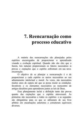 7. Reencarnação como
                processo educativo

       A maioria das reencarnações são planejadas pelos
espíritos encarregados de proporcionar o aprendizado
visando a evolução espiritual. Quando não são eles que o
fazem, leis naturais proporcionam os fatores necessários às
provas e expiações que o espírito enfrentará em sua nova
encarnação.
       O objetivo de se planejar a reencarnação é o de
proporcionar a cada espírito os meios necessários ao seu
adiantamento intelectual e moral. Às vezes, são necessários
muitos anos de espera até que se possa reunir as condições
favoráveis e os elementos necessários ao reencontro de
antigos desafetos para aprenderem juntos as leis de Deus.
       Esse planejamento inclui a definição tanto das provas
quanto das expiações que o espírito atravessará. As
primeiras são necessárias a todos os espíritos e as segundas
são obrigatórias para os que se utilizaram de seu livre
arbítrio em encarnações anteriores e cometeram equívocos
diversos.
 
