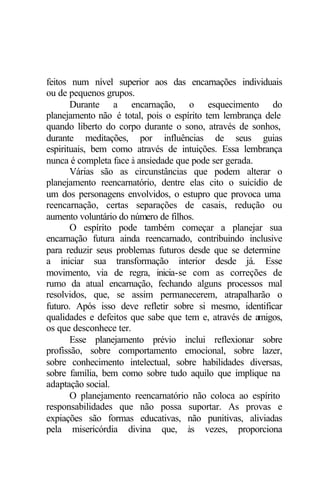 feitos num nível superior aos das encarnações individuais
ou de pequenos grupos.
       Durante a encarnação, o esquecimento do
planejamento não é total, pois o espírito tem lembrança dele
quando liberto do corpo durante o sono, através de sonhos,
durante meditações, por influências de seus guias
espirituais, bem como através de intuições. Essa lembrança
nunca é completa face à ansiedade que pode ser gerada.
       Várias são as circunstâncias que podem alterar o
planejamento reencarnatório, dentre elas cito o suicídio de
um dos personagens envolvidos, o estupro que provoca uma
reencarnação, certas separações de casais, redução ou
aumento voluntário do número de filhos.
       O espírito pode também começar a planejar sua
encarnação futura ainda reencarnado, contribuindo inclusive
para reduzir seus problemas futuros desde que se determine
a iniciar sua transformação interior desde já. Esse
movimento, via de regra, inicia-se com as correções de
rumo da atual encarnação, fechando alguns processos mal
resolvidos, que, se assim permanecerem, atrapalharão o
futuro. Após isso deve refletir sobre si mesmo, identificar
qualidades e defeitos que sabe que tem e, através de amigos,
os que desconhece ter.
       Esse planejamento prévio inclui reflexionar sobre
profissão, sobre comportamento emocional, sobre lazer,
sobre conhecimento intelectual, sobre habilidades diversas,
sobre família, bem como sobre tudo aquilo que implique na
adaptação social.
       O planejamento reencarnatório não coloca ao espírito
responsabilidades que não possa suportar. As provas e
expiações são formas educativas, não punitivas, aliviadas
pela misericórdia divina que, às vezes, proporciona
 
