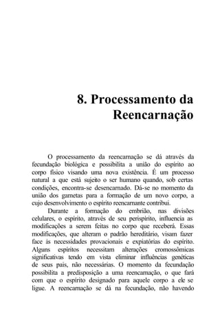 8. Processamento da
                       Reencarnação

       O processamento da reencarnação se dá através da
fecundação biológica e possibilita a união do espírito ao
corpo físico visando uma nova existência. É um processo
natural a que está sujeito o ser humano quando, sob certas
condições, encontra-se desencarnado. Dá-se no momento da
união dos gametas para a formação de um novo corpo, a
cujo desenvolvimento o espírito reencarnante contribui.
       Durante a formação do embrião, nas divisões
celulares, o espírito, através de seu perispírito, influencia as
modificações a serem feitas no corpo que receberá. Essas
modificações, que alteram o padrão hereditário, visam fazer
face às necessidades provacionais e expiatórias do espírito.
Alguns espíritos necessitam alterações cromossômicas
significativas tendo em vista eliminar influências genéticas
de seus pais, não necessárias. O momento da fecundação
possibilita a predisposição a uma reencarnação, o que fará
com que o espírito designado para aquele corpo a ele se
ligue. A reencarnação se dá na fecundação, não havendo
 