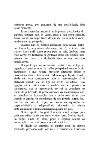 nenhuma prova, por enquanto, de sua possibilidade fora
desse momento.
       Essas alterações, necessárias às provas e expiações do
espírito, também são, às vezes, dada a sua complexidade,
feitas não só no corpo físico de que ele vai se utilizar como
também em seu perispírito.
       Quando não há espírito designado para aquele corpo
em formação, a gravidez não vinga, isto é, será um nati-
morto. Isto se dá como prova para os pais. Embora nem
todo corpo em formação na gestação tenha um espírito, toda
criança que nasce e é declarada viva, o tem utilizando
aquele corpo.
       O espírito que vai reencarnar, muitas vezes se liga ao
organismo materno antes da união perispiritual com o óvulo
fecundado, o que poderá provocar alterações físicas e
comportamentais à futura mãe. Mesmo que ligado à mãe,
ainda não está reencarnado, pois a reencarnação só é
efetivada quando ele se liga ao óvulo fecundado. Essa
ligação vai se estreitando na medida que se aproxima o
nascimento, mas a reencarnação só vai se completar no
início da puberdade. O processamento da reencarnação não
se completa na fecundação, pois a união total só se dará
quando o espírito se assenhorear de seu próprio corpo, fato
que se dá, via de regra, no início da aquisição de
responsabilidade e independência psicológica da criança
tanto em relação à última encarnação quanto aos pais.
       Outro espírito não poderá ocupar aquele corpo, pois
cada um utiliza-se de um único e vice-versa. Mesmo ligado
ao corpo, ainda no útero, pode o espírito desistir da
encarnação, o que será uma espécie de suicídio.
       Já ligado ao embrião, o espírito goza de menos
liberdade, perdendo cada vez mais a consciência à medida
 