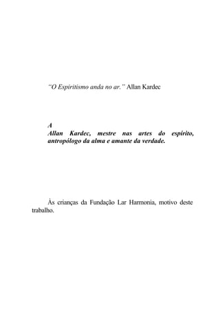 “O Espiritismo anda no ar.” Allan Kardec




     A
     Allan Kardec, mestre nas artes do espírito,
     antropólogo da alma e amante da verdade.




       Às crianças da Fundação Lar Harmonia, motivo deste
trabalho.
 