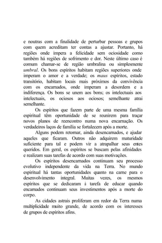 e noutras com a finalidade de perturbar pessoas e grupos
com quem acreditam ter contas a ajustar. Portanto, há
regiões onde impera a felicidade sem ociosidade como
também há regiões de sofrimento e dor. Neste último caso é
comum chamar-se de região umbralina ou simplesmente
umbral. Os bons espíritos habitam regiões superiores onde
imperam o amor e a verdade; os maus espíritos, estado
transitório, habitam locais mais próximos da convivência
com os encarnados, onde imperam a desordem e a
indiferença. Os bons se unem aos bons; os intelectuais aos
intelectuais, os ociosos aos ociosos; semelhante atrai
semelhante.
       Os espíritos que fazem parte de uma mesma família
espiritual têm oportunidade de se reunirem para traçar
novos planos de reencontro numa nova encarnação. Os
verdadeiros laços de família se fortalecem após a morte.
       Alguns podem retornar, ainda desencarnados, e ajudar
aqueles que ficaram. Outros não adquirem maturidade
suficiente para tal e podem vir a atrapalhar seus entes
queridos. Em geral, os espíritos se buscam pelas afinidades
e realizam suas tarefas de acordo com suas motivações.
       Os espíritos desencarnados continuam seu processo
evolutivo independente da vida na Terra. No mundo
espiritual há tantas oportunidades quanto na carne para o
desenvolvimento integral. Muitas vezes, os mesmos
espíritos que se dedicaram à tarefa de educar quando
encarnados continuam seus investimentos após a morte do
corpo.
       As cidades astrais proliferam em redor da Terra numa
multiplicidade muito grande, de acordo com os interesses
de grupos de espíritos afins.
 
