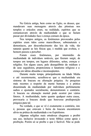 Na Grécia antiga, bem como no Egito, os deuses, que
mandavam suas mensagens através das pitonisas nos
templos e oráculos eram, na realidade, espíritos que se
comunicavam através da mediunidade e que se faziam
passar por divindades face à crença comum da época.
       Nos tempos antigos, os fenômenos provocados pelos
espíritos eram tidos como maravilhosos, sobrenaturais e
demoníacos, por desconhecimento das leis da vida, tão
naturais quanto as leis físicas que, à medida que evoluia, o
homem passou a perceber.
       Foram esses fenômenos, por intermédio da
mediunidade de indivíduos notáveis, que fizeram surgir, de
tempos em tempos, em lugares diferentes, seitas, crenças e
religiões. Em alguns casos, pelo desequilíbrio do médium e
de seus seguidores, proporcionou o fanatismo religioso e a
crença em idéias absurdas e inconseqüentes.
       Durante muito tempo, principalmente na Idade Média
e até recentemente, acreditou-se que a mediunidade era
sintoma de loucura ou alienação psíquica. As pesquisas
mais recentes a respeito da mente humana e a prática
disseminada da mediunidade por indivíduos perfeitamente
sadios e ajustados socialmente, demonstraram o contrário.
A loucura ou alienação mental pode ocorrer por vários
fatores. A mediunidade, tanto quanto qualquer outra causa,
provocaria a loucura desde que houvesse predisposição
psíquica para tal.
       Na verdade, o que se vê é exatamente o contrário, isto
é, pessoas que estavam à beira da loucura encontrarem
alívio na prática da mediunidade e no Espiritismo.
       Algumas religiões mais ortodoxas chegaram a proibir
seu uso, inclusive invocando o texto bíblico como apoio à
proibição. Porém só se proíbe o que é factível. Não se pode
 