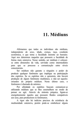 11. Médiuns

       Afirmamos que todos os indivíduos são médiuns,
independente de sexo, idade, crença, raça, condição
econômica, o que torna a faculdade inerente ao humano.
Aqui nos deteremos naqueles que possuem a faculdade de
forma mais ostensiva. Nesse sentido, ser médium é colocar-
se entre dimensões da vida, servindo como intermediário
para que se processe a comunicação entre níveis
conscienciais.
       Ser médium não garante a ninguém o poder de
produzir qualquer fenômeno que implique na participação
dos espíritos. Se os espíritos não o quiserem, não haverá
produção de algum fenômeno mediúnico, a não ser aqueles
oriundos do próprio médium. Neste último caso, o
fenômeno é chamado de anímico.
       Por afinidade os espíritos buscam comunicar-se
utilizando médiuns que se lhes assemelhem no modo de
pensar ou agir. Através da sintonia psíquica, ligam-se
energeticamente àqueles que possuem fluidos compatíveis
aos seus, para produzirem os fenômenos.
       A rigor não há indícios precisos da existência da
mediunidade ostensiva, porém pode-se estabelecer alguns
 