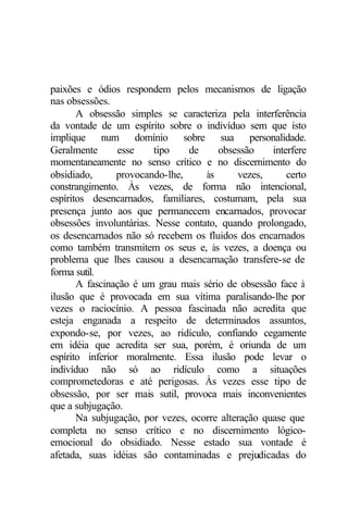 paixões e ódios respondem pelos mecanismos de ligação
nas obsessões.
       A obsessão simples se caracteriza pela interferência
da vontade de um espírito sobre o indivíduo sem que isto
implique num domínio sobre sua personalidade.
Geralmente       esse    tipo    de    obsessão     interfere
momentaneamente no senso crítico e no discernimento do
obsidiado,       provocando-lhe,    às      vezes,      certo
constrangimento. Às vezes, de forma não intencional,
espíritos desencarnados, familiares, costumam, pela sua
presença junto aos que permanecem encarnados, provocar
obsessões involuntárias. Nesse contato, quando prolongado,
os desencarnados não só recebem os fluidos dos encarnados
como também transmitem os seus e, às vezes, a doença ou
problema que lhes causou a desencarnação transfere-se de
forma sutil.
       A fascinação é um grau mais sério de obsessão face à
ilusão que é provocada em sua vítima paralisando-lhe por
vezes o raciocínio. A pessoa fascinada não acredita que
esteja enganada a respeito de determinados assuntos,
expondo-se, por vezes, ao ridículo, confiando cegamente
em idéia que acredita ser sua, porém, é oriunda de um
espírito inferior moralmente. Essa ilusão pode levar o
indivíduo não só ao ridículo como a situações
comprometedoras e até perigosas. Às vezes esse tipo de
obsessão, por ser mais sutil, provoca mais inconvenientes
que a subjugação.
       Na subjugação, por vezes, ocorre alteração quase que
completa no senso crítico e no discernimento lógico-
emocional do obsidiado. Nesse estado sua vontade é
afetada, suas idéias são contaminadas e prejudicadas do
 