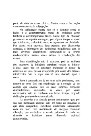 ponto de vista do senso coletivo. Muitas vezes a fascinação
é um componente da subjugação.
       Na subjugação ocorre não só o domínio sobre as
idéias e o comportamento moral do obsidiado como
também o constrangimento físico. Nesse tipo de obsessão
geralmente o espírito consegue, por algum tempo e quase
que totalmente, o domínio sobre o organismo do obsidiado.
Por vezes, esse processo leva pessoas, por disposições
cármicas, a internações em instituições psiquiátricas com os
mais diversos diagnósticos, submetendo-se a terapia
medicamentosa muitas vezes inócua na erradicação das
causas.
       Essa classificação não é estanque, pois as sutilezas
dos processos de influência espiritual variam ao infinito.
Muitas vezes não se consegue enquadrar o estado de
obsessão de uma pessoa exatamente por causa dos fatores
interferentes. Via de regra não há uma obsessão igual a
outra.
       Face à característica de ser uma ação persistente, nem
sempre se torna fácil sua erradicação ou a solução de um
conflito que envolve dois ou mais espíritos. Emoções
desequilibradas, enraizadas, às vezes, por várias
encarnações, não se resolvem em breve tempo, exigindo
dedicação, parcimônia e amorosidade.
       As emoções e a vontade geram pensamentos que, por
sua vez, mobilizam energias sutis em torno do indivíduo, o
que atrai companhias espirituais diretamente sintonizadas
com seu teor. Essa mobilização de energias chama-se
vibração, que estabelece o estado psíquico de cada um
situando     o    indivíduo     numa    dimensão      espiritual
característica.
 