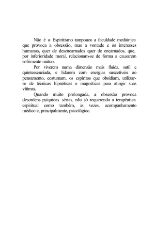 Não é o Espiritismo tampouco a faculdade mediúnica
que provoca a obsessão, mas a vontade e os interesses
humanos, quer de desencarnados quer de encarnados, que,
por inferioridade moral, relacionam-se de forma a causarem
sofrimento mútuo.
       Por viverem numa dimensão mais fluida, sutil e
quintessenciada, e lidarem com energias suscetíveis ao
pensamento, costumam, os espíritos que obsidiam, utilizar-
se de técnicas hipnóticas e magnéticas para atingir suas
vítimas.
       Quando muito prolongada, a obsessão provoca
desordens psíquicas sérias, não só requerendo a terapêutica
espiritual como também, às vezes, acompanhamento
médico e, principalmente, psicológico.
 