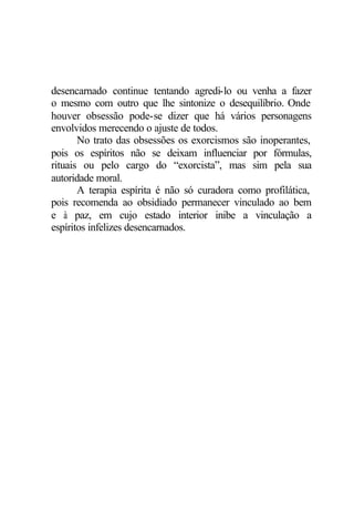 desencarnado continue tentando agredi-lo ou venha a fazer
o mesmo com outro que lhe sintonize o desequilíbrio. Onde
houver obsessão pode-se dizer que há vários personagens
envolvidos merecendo o ajuste de todos.
No trato das obsessões os exorcismos são inoperantes,
pois os espíritos não se deixam influenciar por fórmulas,
rituais ou pelo cargo do “exorcista”, mas sim pela sua
autoridade moral.
A terapia espírita é não só curadora como profilática,
pois recomenda ao obsidiado permanecer vinculado ao bem
e à paz, em cujo estado interior inibe a vinculação a
espíritos infelizes desencarnados.
 
