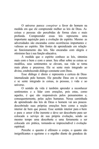 O universo parece conspirar a favor do homem na
medida em que ele compreende melhor as leis de Deus. As
coisas e pessoas são percebidas de forma clara e mais
profunda. Compreender essas leis representa uma
importante aquisição para a evolução do espírito. Mesmo as
adversidades são encaradas como ocorrências importantes e
valiosas ao espírito. São fontes de aprendizado em relação
ao funcionamento das leis. São encaradas com alegria e
otimismo face à sua função educativa.
À medida que o espírito conhece as leis, sintoniza
mais com o bem e com o amor. Seu olhar sobre as coisas se
modifica, seus sentimentos se elevam, sua vida se torna
mais plena e prazerosa. Ele se sente mais integrado ao
divino, estabelecendo diálogo constante com Deus.
Esse diálogo é direto e representa a certeza de Deus
internalizado pelo homem. Ele percebe Deus em si mesmo
e se sente integrado às coisas, às pessoas, à vida e ao
universo.
O sentido da vida é também aprender a reconhecer
sentimentos e a lidar com emoções, pois estas, como
aqueles, é que são responsáveis pelos pensamentos e,
consequentemente, pelas ações humanas. Nessa caminhada
de aprendizado das leis de Deus o homem vai aos poucos
descobrindo suas próprias emoções bem como a noção
interior de bem que possui. Esse sentido interior para o bem
e para o amor é-lhe inerente e deve ser descoberto para ser
colocado a serviço de sua própria evolução, sendo ao
mesmo tempo uma descoberta e uma ferramenta a ser
colocada em prática, tornando-se imprescindível à evolução
espiritual.
Percebe o quanto é efêmero o corpo, o quanto são
insignificantes o egoísmo e o orgulho diante da grandeza da
 