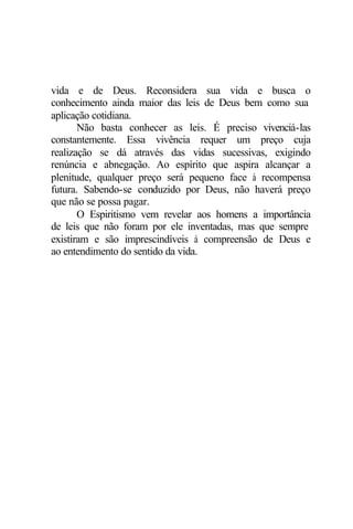 vida e de Deus. Reconsidera sua vida e busca o
conhecimento ainda maior das leis de Deus bem como sua
aplicação cotidiana.
Não basta conhecer as leis. É preciso vivenciá-las
constantemente. Essa vivência requer um preço cuja
realização se dá através das vidas sucessivas, exigindo
renúncia e abnegação. Ao espírito que aspira alcançar a
plenitude, qualquer preço será pequeno face à recompensa
futura. Sabendo-se conduzido por Deus, não haverá preço
que não se possa pagar.
O Espiritismo vem revelar aos homens a importância
de leis que não foram por ele inventadas, mas que sempre
existiram e são imprescindíveis à compreensão de Deus e
ao entendimento do sentido da vida.
 