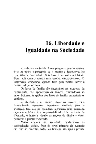 16. Liberdade e
Igualdade na Sociedade
A vida em sociedade é um progresso para o homem
pois lhe trouxe a percepção de si mesmo e desenvolveu-lhe
o sentido de fraternidade. O isolamento é contrário à lei de
Deus, pois torna o homem mais egoísta, embrutecendo-o. O
isolamento temporário, quando feito para melhor servir a
humanidade, é meritório.
Os laços de família são necessários ao progresso da
humanidade, pois aproximam os homens, educando-os ao
amor legítimo. A quebra dos laços de família aumentaria o
egoísmo.
A liberdade é um direito natural do homem e sua
internalização representa importante aquisição para a
evolução. Seu uso na sociedade representa uma conquista
cuja conseqüência é a responsabilidade. No exercício da
liberdade, o homem adquire as noções de direito e dever
para com a própria sociedade.
Muito embora na sociedade predominem as
desigualdades sociais, fruto do nível primário de evolução
em que se encontra, todos os homens são iguais perante
 