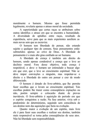 moralmente o homem. Mesmo que fosse permitida
legalmente, revelaria apenas o atraso moral da sociedade.
A superioridade que certas raças se atribuíram sobre
outras identifica o atraso em que se encontra a humanidade.
A diversidade de aptidões entre raças, resultado da
experiência, serve para que as mais experientes auxiliem as
mais novas sem que as escravize.
O homem tem liberdade de pensar, não estando
sujeito a qualquer tipo de censura. Seus pensamentos estão
submetidos apenas ao crivo de Deus. A liberdade de
pensamento é o mais alto grau confiado ao ser humano.
A liberdade de crença é também um direito do
homem, sendo apenas condenável a crença que o leve ao
declínio moral. Fora desse objetivo, toda crença é
respeitável, e deve o homem ser estimulado a buscar algo
em que crer, que o leve ao crescimento espiritual. Não se
deve impor convicções a ninguém, mas respeitar-se o
direito e a liberdade do outro em pensar e crer de modo
diferenciado.
O homem é dotado do livre-arbítrio, que lhe permite
fazer escolhas que o levam ao crescimento espiritual. Tais
escolhas podem lhe trazer como conseqüência expiações ou
não, porém sempre o colocarão diante de provas
inevitáveis. O livre-arbítrio é aquisição do período em que
o espírito conquistou a razão. Na fase anterior, vivia sob o
predomínio do determinismo, seguindo sem consciência de
seu destino nem das aquisições que fazia na evolução.
Quanto maior a evolução de um espírito, mais livre
ele é para fazer suas escolhas e realizar seu destino, também
mais responsável se torna pelas conseqüências de seus atos.
Não há liberdade sem responsabilidade.
 