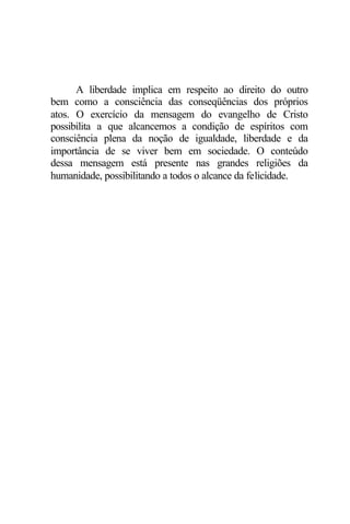 A liberdade implica em respeito ao direito do outro
bem como a consciência das conseqüências dos próprios
atos. O exercício da mensagem do evangelho de Cristo
possibilita a que alcancemos a condição de espíritos com
consciência plena da noção de igualdade, liberdade e da
importância de se viver bem em sociedade. O conteúdo
dessa mensagem está presente nas grandes religiões da
humanidade, possibilitando a todos o alcance da felicidade.
 
