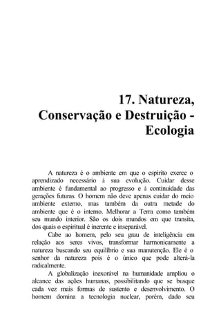 17. Natureza,
Conservação e Destruição -
Ecologia
A natureza é o ambiente em que o espírito exerce o
aprendizado necessário à sua evolução. Cuidar desse
ambiente é fundamental ao progresso e à continuidade das
gerações futuras. O homem não deve apenas cuidar do meio
ambiente externo, mas também da outra metade do
ambiente que é o interno. Melhorar a Terra como também
seu mundo interior. São os dois mundos em que transita,
dos quais o espiritual é inerente e inseparável.
Cabe ao homem, pelo seu grau de inteligência em
relação aos seres vivos, transformar harmonicamente a
natureza buscando seu equilíbrio e sua manutenção. Ele é o
senhor da natureza pois é o único que pode alterá-la
radicalmente.
A globalização inexorável na humanidade ampliou o
alcance das ações humanas, possibilitando que se busque
cada vez mais formas de sustento e desenvolvimento. O
homem domina a tecnologia nuclear, porém, dado seu
 