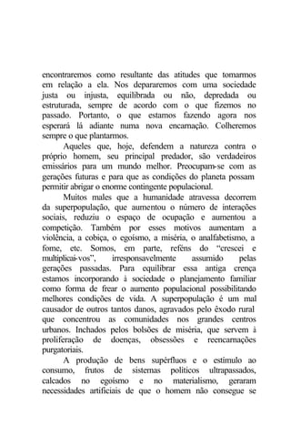 encontraremos como resultante das atitudes que tomarmos
em relação a ela. Nos depararemos com uma sociedade
justa ou injusta, equilibrada ou não, depredada ou
estruturada, sempre de acordo com o que fizemos no
passado. Portanto, o que estamos fazendo agora nos
esperará lá adiante numa nova encarnação. Colheremos
sempre o que plantarmos.
Aqueles que, hoje, defendem a natureza contra o
próprio homem, seu principal predador, são verdadeiros
emissários para um mundo melhor. Preocupam-se com as
gerações futuras e para que as condições do planeta possam
permitir abrigar o enorme contingente populacional.
Muitos males que a humanidade atravessa decorrem
da superpopulação, que aumentou o número de interações
sociais, reduziu o espaço de ocupação e aumentou a
competição. Também por esses motivos aumentam a
violência, a cobiça, o egoísmo, a miséria, o analfabetismo, a
fome, etc. Somos, em parte, reféns do “crescei e
multiplicai-vos”, irresponsavelmente assumido pelas
gerações passadas. Para equilibrar essa antiga crença
estamos incorporando à sociedade o planejamento familiar
como forma de frear o aumento populacional possibilitando
melhores condições de vida. A superpopulação é um mal
causador de outros tantos danos, agravados pelo êxodo rural
que concentrou as comunidades nos grandes centros
urbanos. Inchados pelos bolsões de miséria, que servem à
proliferação de doenças, obsessões e reencarnações
purgatoriais.
A produção de bens supérfluos e o estímulo ao
consumo, frutos de sistemas políticos ultrapassados,
calcados no egoísmo e no materialismo, geraram
necessidades artificiais de que o homem não consegue se
 