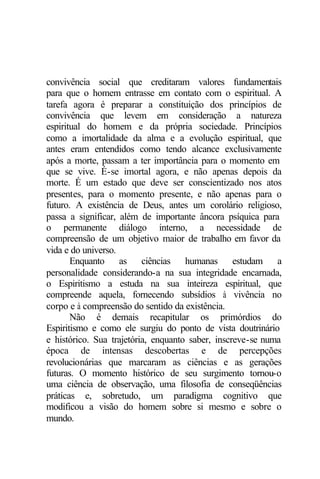 convivência social que creditaram valores fundamentais
para que o homem entrasse em contato com o espiritual. A
tarefa agora é preparar a constituição dos princípios de
convivência que levem em consideração a natureza
espiritual do homem e da própria sociedade. Princípios
como a imortalidade da alma e a evolução espiritual, que
antes eram entendidos como tendo alcance exclusivamente
após a morte, passam a ter importância para o momento em
que se vive. É-se imortal agora, e não apenas depois da
morte. É um estado que deve ser conscientizado nos atos
presentes, para o momento presente, e não apenas para o
futuro. A existência de Deus, antes um corolário religioso,
passa a significar, além de importante âncora psíquica para
o permanente diálogo interno, a necessidade de
compreensão de um objetivo maior de trabalho em favor da
vida e do universo.
Enquanto as ciências humanas estudam a
personalidade considerando-a na sua integridade encarnada,
o Espiritismo a estuda na sua inteireza espiritual, que
compreende aquela, fornecendo subsídios à vivência no
corpo e à compreensão do sentido da existência.
Não é demais recapitular os primórdios do
Espiritismo e como ele surgiu do ponto de vista doutrinário
e histórico. Sua trajetória, enquanto saber, inscreve-se numa
época de intensas descobertas e de percepções
revolucionárias que marcaram as ciências e as gerações
futuras. O momento histórico de seu surgimento tornou-o
uma ciência de observação, uma filosofia de conseqüências
práticas e, sobretudo, um paradigma cognitivo que
modificou a visão do homem sobre si mesmo e sobre o
mundo.
 