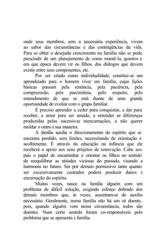 onde seus membros, sem a necessária experiência, vivem
ao sabor das circunstâncias e das contingências da vida.
Para se obter o desejado crescimento na família não se pode
prescindir de um planejamento de como mantê-la, quantos e
em que época devem vir os filhos, dos diálogos que devem
existir entre seus componentes, etc.
Por ser criado como individualidade, constitui-se um
aprendizado para o homem viver em família, cujas lições
básicas passam pela renúncia, pela paciência, pela
compreensão, pela parcimônia, pelo respeito, pelo
entendimento de que se está diante de uma grande
oportunidade de evoluir com o grupo familiar.
É preciso aprender a ceder para conquistar, a dar para
receber, a amar para ser amado, a entender as diferenças
produzidas pelas sucessivas reencarnações, a não querer
moldar o outro à sua maneira.
A família auxilia o direcionamento do espírito que se
encontra perdido, sem limites, necessitando de orientação e
acolhimento. É através da educação na infância que ele
receberá o apoio aos seus projetos de renovação. Cabe aos
pais o papel de encaminhar e orientar os filhos no sentido
de reequilibrar as atitudes viciosas do passado, visando a
harmonia no futuro. Ser por demais permissivo tanto quanto
ser excessivamente castrador poderá produzir danos à
encarnação do espírito.
Muitas vezes, nasce na família alguém com um
problema de difícil solução, exigindo esforço dobrado dos
demais membros que, às vezes, ausentam-se do auxílio
necessário. Geralmente, numa família não há um só doente,
pois, quando alguém vem nessa circunstância, todos são
doentes. Num certo sentido foram co-responsáveis pelo
problema que se apresenta à família.
 