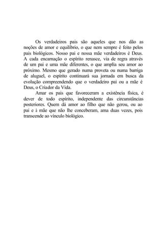 Os verdadeiros pais são aqueles que nos dão as
noções de amor e equilíbrio, o que nem sempre é feito pelos
pais biológicos. Nosso pai e nossa mãe verdadeiros é Deus.
A cada encarnação o espírito renasce, via de regra através
de um pai e uma mãe diferentes, o que amplia seu amor ao
próximo. Mesmo que gerado numa proveta ou numa barriga
de aluguel, o espírito continuará sua jornada em busca da
evolução compreendendo que o verdadeiro pai ou a mãe é
Deus, o Criador da Vida.
Amar os pais que favoreceram a existência física, é
dever de todo espírito, independente das circunstâncias
posteriores. Quem dá amor ao filho que não gerou, ou ao
pai e à mãe que não lhe conceberam, ama duas vezes, pois
transcende ao vínculo biológico.
 