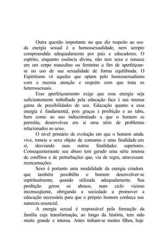 Outra questão importante no que diz respeito ao uso
da energia sexual é a homossexualidade, nem sempre
compreendida adequadamente por pais e educadores. O
espírito, enquanto essência divina, não tem sexo e renasce
em um corpo masculino ou feminino a fim de aperfeiçoar-
se no uso de sua sexualidade de forma equilibrada. O
Espiritismo vê aqueles que optam pelo homossexualismo
com a mesma atenção e respeito com que trata os
heterossexuais.
Esse aperfeiçoamento exige que essa energia seja
suficientemente trabalhada pela educação face à sua imensa
gama de possibilidades de uso. Educação quanto a essa
energia é fundamental, pois graças à proibição e ao tabu,
bem como ao uso indiscriminado a que o homem se
permitiu, desenvolveu em si uma série de problemas
relacionados ao sexo.
O nível primário de evolução em que o homem ainda
vive, tornou o sexo objeto de consumo e uma finalidade em
si, desviando suas outras finalidades superiores.
Consequentemente seu abuso tem gerado uma série imensa
de conflitos e de perturbações que, via de regra, atravessam
reencarnações.
Sexo é portanto uma modalidade da energia criadora
que também possibilita o homem desenvolver-se
espiritualmente, quando utilizada adequadamente. Sua
proibição gerou os abusos, num ciclo vicioso
inconseqüente, obrigando a sociedade a promover a
educação necessária para que o próprio homem conheça sua
natureza essencial.
A energia sexual é responsável pela formação da
família cuja transformação, ao longo da história, tem sido
muito grande e intensa. Antes tinham-se muitos filhos, hoje
 