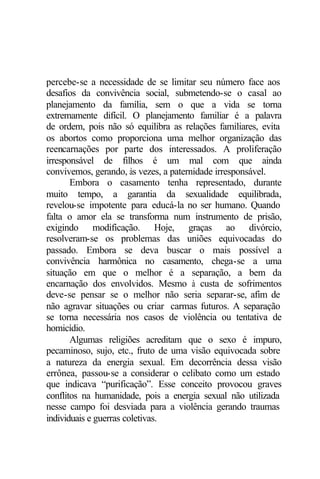 percebe-se a necessidade de se limitar seu número face aos
desafios da convivência social, submetendo-se o casal ao
planejamento da família, sem o que a vida se torna
extremamente difícil. O planejamento familiar é a palavra
de ordem, pois não só equilibra as relações familiares, evita
os abortos como proporciona uma melhor organização das
reencarnações por parte dos interessados. A proliferação
irresponsável de filhos é um mal com que ainda
convivemos, gerando, às vezes, a paternidade irresponsável.
Embora o casamento tenha representado, durante
muito tempo, a garantia da sexualidade equilibrada,
revelou-se impotente para educá-la no ser humano. Quando
falta o amor ela se transforma num instrumento de prisão,
exigindo modificação. Hoje, graças ao divórcio,
resolveram-se os problemas das uniões equivocadas do
passado. Embora se deva buscar o mais possível a
convivência harmônica no casamento, chega-se a uma
situação em que o melhor é a separação, a bem da
encarnação dos envolvidos. Mesmo à custa de sofrimentos
deve-se pensar se o melhor não seria separar-se, afim de
não agravar situações ou criar carmas futuros. A separação
se torna necessária nos casos de violência ou tentativa de
homicídio.
Algumas religiões acreditam que o sexo é impuro,
pecaminoso, sujo, etc., fruto de uma visão equivocada sobre
a natureza da energia sexual. Em decorrência dessa visão
errônea, passou-se a considerar o celibato como um estado
que indicava “purificação”. Esse conceito provocou graves
conflitos na humanidade, pois a energia sexual não utilizada
nesse campo foi desviada para a violência gerando traumas
individuais e guerras coletivas.
 
