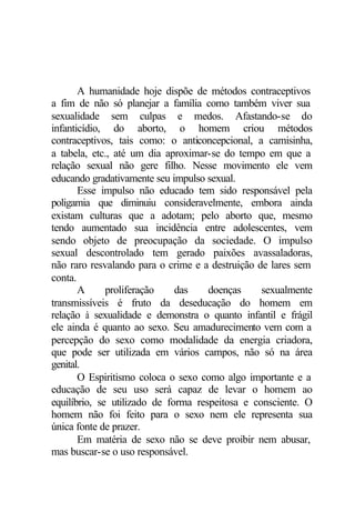 A humanidade hoje dispõe de métodos contraceptivos
a fim de não só planejar a família como também viver sua
sexualidade sem culpas e medos. Afastando-se do
infanticídio, do aborto, o homem criou métodos
contraceptivos, tais como: o anticoncepcional, a camisinha,
a tabela, etc., até um dia aproximar-se do tempo em que a
relação sexual não gere filho. Nesse movimento ele vem
educando gradativamente seu impulso sexual.
Esse impulso não educado tem sido responsável pela
poligamia que diminuiu consideravelmente, embora ainda
existam culturas que a adotam; pelo aborto que, mesmo
tendo aumentado sua incidência entre adolescentes, vem
sendo objeto de preocupação da sociedade. O impulso
sexual descontrolado tem gerado paixões avassaladoras,
não raro resvalando para o crime e a destruição de lares sem
conta.
A proliferação das doenças sexualmente
transmissíveis é fruto da deseducação do homem em
relação à sexualidade e demonstra o quanto infantil e frágil
ele ainda é quanto ao sexo. Seu amadurecimento vem com a
percepção do sexo como modalidade da energia criadora,
que pode ser utilizada em vários campos, não só na área
genital.
O Espiritismo coloca o sexo como algo importante e a
educação de seu uso será capaz de levar o homem ao
equilíbrio, se utilizado de forma respeitosa e consciente. O
homem não foi feito para o sexo nem ele representa sua
única fonte de prazer.
Em matéria de sexo não se deve proibir nem abusar,
mas buscar-se o uso responsável.
 
