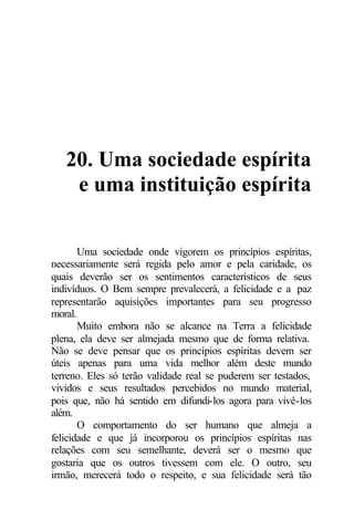 20. Uma sociedade espírita
e uma instituição espírita
Uma sociedade onde vigorem os princípios espíritas,
necessariamente será regida pelo amor e pela caridade, os
quais deverão ser os sentimentos característicos de seus
indivíduos. O Bem sempre prevalecerá, a felicidade e a paz
representarão aquisições importantes para seu progresso
moral.
Muito embora não se alcance na Terra a felicidade
plena, ela deve ser almejada mesmo que de forma relativa.
Não se deve pensar que os princípios espíritas devem ser
úteis apenas para uma vida melhor além deste mundo
terreno. Eles só terão validade real se puderem ser testados,
vividos e seus resultados percebidos no mundo material,
pois que, não há sentido em difundi-los agora para vivê-los
além.
O comportamento do ser humano que almeja a
felicidade e que já incorporou os princípios espíritas nas
relações com seu semelhante, deverá ser o mesmo que
gostaria que os outros tivessem com ele. O outro, seu
irmão, merecerá todo o respeito, e sua felicidade será tão
 