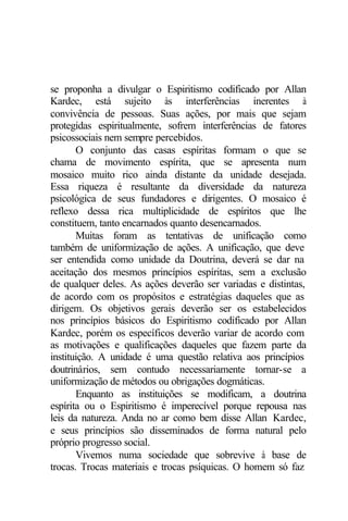 se proponha a divulgar o Espiritismo codificado por Allan
Kardec, está sujeito às interferências inerentes à
convivência de pessoas. Suas ações, por mais que sejam
protegidas espiritualmente, sofrem interferências de fatores
psicossociais nem sempre percebidos.
O conjunto das casas espíritas formam o que se
chama de movimento espírita, que se apresenta num
mosaico muito rico ainda distante da unidade desejada.
Essa riqueza é resultante da diversidade da natureza
psicológica de seus fundadores e dirigentes. O mosaico é
reflexo dessa rica multiplicidade de espíritos que lhe
constituem, tanto encarnados quanto desencarnados.
Muitas foram as tentativas de unificação como
também de uniformização de ações. A unificação, que deve
ser entendida como unidade da Doutrina, deverá se dar na
aceitação dos mesmos princípios espíritas, sem a exclusão
de qualquer deles. As ações deverão ser variadas e distintas,
de acordo com os propósitos e estratégias daqueles que as
dirigem. Os objetivos gerais deverão ser os estabelecidos
nos princípios básicos do Espiritismo codificado por Allan
Kardec, porém os específicos deverão variar de acordo com
as motivações e qualificações daqueles que fazem parte da
instituição. A unidade é uma questão relativa aos princípios
doutrinários, sem contudo necessariamente tornar-se a
uniformização de métodos ou obrigações dogmáticas.
Enquanto as instituições se modificam, a doutrina
espírita ou o Espiritismo é imperecível porque repousa nas
leis da natureza. Anda no ar como bem disse Allan Kardec,
e seus princípios são disseminados de forma natural pelo
próprio progresso social.
Vivemos numa sociedade que sobrevive à base de
trocas. Trocas materiais e trocas psíquicas. O homem só faz
 
