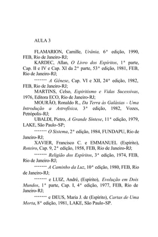 AULA 3
FLAMARION, Camille, Urânia, 6ª edição, 1990,
FEB, Rio de Janeiro-RJ;
KARDEC, Allan, O Livro dos Espíritos, 1ª parte,
Cap. II e IV e Cap. XI da 2ª parte, 53ª edição, 1981, FEB,
Rio de Janeiro-RJ;
------- A Gênese, Cap. VI e XII, 24ª edição, 1982,
FEB, Rio de Janeiro-RJ;
MARTINS, Celso, Espiritismo e Vidas Sucessivas,
1976, Editora ECO, Rio de Janeiro-RJ;
MOURÃO, Ronaldo R., Da Terra às Galáxias - Uma
Introdução a Astrofísica, 3ª edição, 1982, Vozes,
Petrópolis-RJ;
UBALDI, Pietro, A Grande Síntese, 11ª edição, 1979,
LAKE, São Paulo-SP;
------- O Sistema, 2ª edição, 1984, FUNDAPU, Rio de
Janeiro-RJ;
XAVIER, Francisco C. e EMMANUEL (Espírito),
Roteiro, Cap. 9, 2ª edição, 1958, FEB, Rio de Janeiro-RJ;
------- Religião dos Espíritos, 3ª edição, 1974, FEB,
Rio de Janeiro-RJ;
------- A Caminho da Luz, 10ª edição, 1980, FEB, Rio
de Janeiro-RJ;
------- e LUIZ, André, (Espírito), Evolução em Dois
Mundos, 1ª parte, Cap. I, 4ª edição, 1977, FEB, Rio de
Janeiro-RJ;
------- e DEUS, Maria J. de (Espírito), Cartas de Uma
Morta, 8ª edição, 1981, LAKE, São Paulo-SP.
 