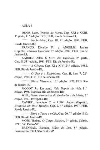 AULA 4
DENIS, Leon, Depois da Morte, Cap. XXI e XXIII,
3ª parte, 11ª edição, 1978, FEB, Rio de Janeiro-RJ;
------- No Invisível, Cap. III, 9ª edição, 1981, FEB,
Rio de Janeiro-RJ;
FRANCO, Divaldo P., e ÂNGELIS, Joanna
(Espírito), Estudos Espíritas, 2ª edição, 1982, FEB, Rio de
Janeiro-RJ;
KARDEC, Allan, O Livro dos Espíritos, 2ª parte,
Cap. II, 53ª edição, 1981, FEB, Rio de Janeiro-RJ;
------- A Gênese, Cap. XI e XIV, 24ª edição, 1982,
FEB, Rio de Janeiro-RJ;
------- O Que é o Espiritismo, Cap. II, item 7, 22ª
edição, 1980, FEB, Rio de Janeiro-RJ;
------- Obras Póstumas, 16ª edição, 1977, FEB, Rio
de Janeiro-RJ;
MOODY Jr., Raymond, Vida Depois da Vida, 11ª
edição, 1986, Nórdica, Rio de Janeiro-RJ;
WEIL, Pierre, Fronteiras da Evolução e da Morte, 2ª
edição, 1983, Petrópolis-RJ;
XAVIER, Francisco C. e LUIZ, André, (Espírito),
Evolução em Dois Mundos, Cap. 2, 4ª edição, 1977, FEB,
Rio de Janeiro-RJ;
------- Entre a Terra e o Céu, Cap. 20, 7ª edição 1980,
FEB, Rio de Janeiro-RJ.
MOSS, Thelma, O Corpo Elétrico, 9ª edição, Cultrix,
1993, São Paulo-SP;
BRENNAN, Bárbara, Mãos de Luz, 8ª edição,
Pensamento, 1993, São Paulo-SP
 