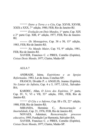 ------- Entre a Terra e o Céu, Cap. XXVII, XXVIII,
XXIX e XXX, 7ª edição, 1980, FEB, Rio de Janeiro-RJ.
------- Evolução em Dois Mundos, 1ª parte, Cap. XIX
e 2ª parte Cap. XIII, 4ª edição, 1977, FEB, Rio de Janeiro-
RJ;
------- Os Mensageiros, Cap. 38 e 50, 15ª edição,
1983, FEB, Rio de Janeiro-RJ;
------- No Mundo Maior, Cap. VI, 9ª edição, 1981,
FEB, Rio de Janeiro-RJ.
XAVIER, Francisco C. e PIRES, Cornélio (Espírito),
Coisas Deste Mundo, 1977, Clarim, Matão-SP.
AULA 7
ANDRADE, Jaime, Espiritismo e as Igrejas
Reformadas, 1983, Lar de Jesus, Conchas-SP;
FRANCO, Divaldo P. e ANGELIS, Joanna (Espírito),
No Limiar do Infinito, Cap. 4 e 5, 1977, LEAL, Salvador-
BA;
KARDEC, Allan, O Livro dos Espíritos, 2ª parte,
Cap. IV, V, VI e VII, 53ª edição, 1981, FEB, Rio de
Janeiro-RJ;
------- O Céu e o Inferno, Cap. III e IX, 22ª edição,
1980, FEB, Rio de Janeiro-RJ;
MIRANDA, Hermínio C., Reencarnação e
Imortalidade, Cap. 21, 1976, FEB, Rio de Janeiro-RJ;
NOVAES, Adenáuer, Reencarnação: processo
educativo, 1995, Fundação Lar Harmonia, Salvador-BA;
XAVIER, Francisco C. e PIRES, Cornélio (Espírito),
Coisas Deste Mundo, 1977, Clarim, Matão-SP.
 