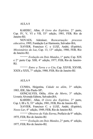 AULA 8
KARDEC, Allan, O Livro dos Espíritos, 2ª parte,
Cap. IV, V, VI e VII, 53ª edição, 1981, FEB, Rio de
Janeiro-RJ;
NOVAES, Adenáuer, Reencarnação: processo
educativo, 1995, Fundação Lar Harmonia, Salvador-BA;
XAVIER, Francisco C. e LUIZ, André, (Espírito),
Missionários da Luz, Cap. 13, 13ª edição, 1980, FEB, Rio
de Janeiro-RJ;
------- Evolução em Dois Mundos, 1ª parte, Cap. XIX
e 2ª parte Cap. XIII, 4ª edição, 1977, FEB, Rio de Janeiro-
RJ;
------- Entre a Terra e o Céu, Cap. XXVII, XXVIII,
XXIX e XXX, 7ª edição, 1980, FEB, Rio de Janeiro-RJ.
AULA 9
CUNHA, Heigorina, Cidade no além, 3ª edição,
1983, IDE, São Paulo-SP;
GONÇALVES, Otília, Além da Morte, 3ª edição,
Livraria Alvorada Editora, Salvador,BA;
KARDEC, Allan, O Livro dos Espíritos, 2ª parte,
Cap. I, III e X, 53ª edição, 1981, FEB, Rio de Janeiro-RJ;
XAVIER, Francisco C. e LUIZ, André, (Espírito),
Nosso Lar, 4ª edição, 1949, FEB, Rio de Janeiro-RJ;
------- Obreiros da Vida Eterna, Prefácio da 9ª edição,
1975, FEB, Rio de Janeiro-RJ.
------- Evolução em Dois Mundos, 2ª parte, 4ª edição,
1977, FEB, Rio de Janeiro-RJ;
 