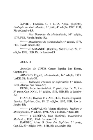 XAVIER, Francisco C. e LUIZ, André, (Espírito),
Evolução em Dois Mundos, 2ª parte, 4ª edição, 1977, FEB,
Rio de Janeiro-RJ;
------- Nos Domínios da Mediunidade, 10ª edição,
1979, FEB, Rio de Janeiro-RJ;
------- Mecanismos da Mediunidade, 4ª edição, 1973,
FEB, Rio de Janeiro-RJ;
------- e EMMANUEL (Espírito), Roteiro, Cap. 27, 2ª
edição, 1958, FEB, Rio de Janeiro-RJ.
AULA 11
Apostilas do COEM, Centro Espírita Luz Eterna,
Curitiba-PR;
ARMOND. Edgard, Mediunidade, 14ª edição, 1973,
LAKE, São Paulo-SP;
------- Trabalhos Práticos de Espiritismo, 5ª edição,
1978, Aliança, São Paulo-SP;
DENIS, Leon, No Invisível, 1ª parte, Cap. IV, V, X e
3ª parte, Cap. XXVI, 9ª edição, 1981, FEB, Rio de Janeiro-
RJ;
FRANCO, Divaldo P. e ANGELIS, Joanna (Espírito),
Estudos Espíritas, Cap. 18, 2ª edição, 1982, FEB, Rio de
Janeiro-RJ;
------- e CARVALHO, Vianna (Espírito), Médiuns e
Mediunidades, 2ª edição, 1991, Arte e Cultura, Niterói-RJ;
------- e CLEÓFAS, João (Espírito), Intercâmbio
Mediúnico, 1986, LEAL, Salvador-BA;
KARDEC, Allan, O Livro dos Espíritos, 2ª parte,
Cap. IX, 53ª edição, 1981, FEB, Rio de Janeiro-RJ;
 