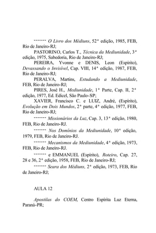 ------- O Livro dos Médiuns, 52ª edição, 1985, FEB,
Rio de Janeiro-RJ;
PASTORINO, Carlos T., Técnica da Mediunidade, 3ª
edição, 1975, Sabedoria, Rio de Janeiro-RJ;
PEREIRA, Yvonne e DENIS, Leon (Espírito),
Devassando o Invisível, Cap. VIII, 14ª edição, 1987, FEB,
Rio de Janeiro-RJ;
PERALVA, Martins, Estudando a Mediunidade,
FEB, Rio de Janeiro-RJ;
PIRES, José H., Mediunidade, 1ª Parte, Cap. II, 2ª
edição, 1977, Ed. Edicel, São Paulo-SP;
XAVIER, Francisco C. e LUIZ, André, (Espírito),
Evolução em Dois Mundos, 2ª parte, 4ª edição, 1977, FEB,
Rio de Janeiro-RJ;
------- Missionários da Luz, Cap. 3, 13ª edição, 1980,
FEB, Rio de Janeiro-RJ.
------- Nos Domínios da Mediunidade, 10ª edição,
1979, FEB, Rio de Janeiro-RJ.
------- Mecanismos da Mediunidade, 4ª edição, 1973,
FEB, Rio de Janeiro-RJ.
------- e EMMANUEL (Espírito), Roteiro, Cap. 27,
28 e 36, 2ª edição, 1958, FEB, Rio de Janeiro-RJ;
------- Seara dos Médiuns, 2ª edição, 1973, FEB, Rio
de Janeiro-RJ;
AULA 12
Apostilas do COEM, Centro Espírita Luz Eterna,
Paraná-PR;
 