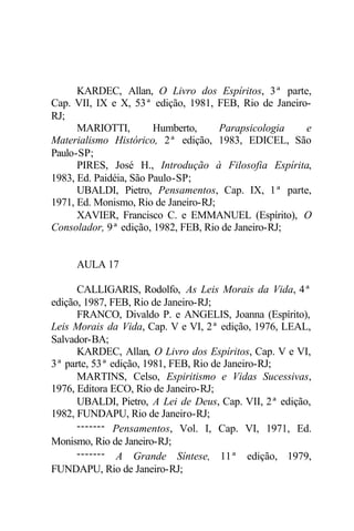 KARDEC, Allan, O Livro dos Espíritos, 3ª parte,
Cap. VII, IX e X, 53ª edição, 1981, FEB, Rio de Janeiro-
RJ;
MARIOTTI, Humberto, Parapsicologia e
Materialismo Histórico, 2ª edição, 1983, EDICEL, São
Paulo-SP;
PIRES, José H., Introdução à Filosofia Espírita,
1983, Ed. Paidéia, São Paulo-SP;
UBALDI, Pietro, Pensamentos, Cap. IX, 1ª parte,
1971, Ed. Monismo, Rio de Janeiro-RJ;
XAVIER, Francisco C. e EMMANUEL (Espírito), O
Consolador, 9ª edição, 1982, FEB, Rio de Janeiro-RJ;
AULA 17
CALLIGARIS, Rodolfo, As Leis Morais da Vida, 4ª
edição, 1987, FEB, Rio de Janeiro-RJ;
FRANCO, Divaldo P. e ANGELIS, Joanna (Espírito),
Leis Morais da Vida, Cap. V e VI, 2ª edição, 1976, LEAL,
Salvador-BA;
KARDEC, Allan, O Livro dos Espíritos, Cap. V e VI,
3ª parte, 53ª edição, 1981, FEB, Rio de Janeiro-RJ;
MARTINS, Celso, Espiritismo e Vidas Sucessivas,
1976, Editora ECO, Rio de Janeiro-RJ;
UBALDI, Pietro, A Lei de Deus, Cap. VII, 2ª edição,
1982, FUNDAPU, Rio de Janeiro-RJ;
------- Pensamentos, Vol. I, Cap. VI, 1971, Ed.
Monismo, Rio de Janeiro-RJ;
------- A Grande Síntese, 11ª edição, 1979,
FUNDAPU, Rio de Janeiro-RJ;
 