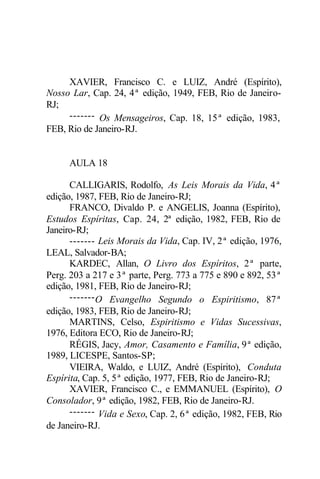 XAVIER, Francisco C. e LUIZ, André (Espírito),
Nosso Lar, Cap. 24, 4ª edição, 1949, FEB, Rio de Janeiro-
RJ;
------- Os Mensageiros, Cap. 18, 15ª edição, 1983,
FEB, Rio de Janeiro-RJ.
AULA 18
CALLIGARIS, Rodolfo, As Leis Morais da Vida, 4ª
edição, 1987, FEB, Rio de Janeiro-RJ;
FRANCO, Divaldo P. e ANGELIS, Joanna (Espírito),
Estudos Espíritas, Cap. 24, 2ª edição, 1982, FEB, Rio de
Janeiro-RJ;
------- Leis Morais da Vida, Cap. IV, 2ª edição, 1976,
LEAL, Salvador-BA;
KARDEC, Allan, O Livro dos Espíritos, 2ª parte,
Perg. 203 a 217 e 3ª parte, Perg. 773 a 775 e 890 e 892, 53ª
edição, 1981, FEB, Rio de Janeiro-RJ;
-------O Evangelho Segundo o Espiritismo, 87ª
edição, 1983, FEB, Rio de Janeiro-RJ;
MARTINS, Celso, Espiritismo e Vidas Sucessivas,
1976, Editora ECO, Rio de Janeiro-RJ;
RÉGIS, Jacy, Amor, Casamento e Família, 9ª edição,
1989, LICESPE, Santos-SP;
VIEIRA, Waldo, e LUIZ, André (Espírito), Conduta
Espírita, Cap. 5, 5ª edição, 1977, FEB, Rio de Janeiro-RJ;
XAVIER, Francisco C., e EMMANUEL (Espírito), O
Consolador, 9ª edição, 1982, FEB, Rio de Janeiro-RJ.
------- Vida e Sexo, Cap. 2, 6ª edição, 1982, FEB, Rio
de Janeiro-RJ.
 