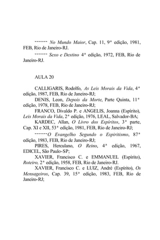 ------- No Mundo Maior, Cap. 11, 9ª edição, 1981,
FEB, Rio de Janeiro-RJ.
------- Sexo e Destino 4ª edição, 1972, FEB, Rio de
Janeiro-RJ.
AULA 20
CALLIGARIS, Rodolfo, As Leis Morais da Vida, 4ª
edição, 1987, FEB, Rio de Janeiro-RJ;
DENIS, Leon, Depois da Morte, Parte Quinta, 11ª
edição, 1978, FEB, Rio de Janeiro-RJ;
FRANCO, Divaldo P. e ANGELIS, Joanna (Espírito),
Leis Morais da Vida, 2ª edição, 1976, LEAL, Salvador-BA;
KARDEC, Allan, O Livro dos Espíritos, 3ª parte,
Cap. XI e XII, 53ª edição, 1981, FEB, Rio de Janeiro-RJ;
-------O Evangelho Segundo o Espiritismo, 87ª
edição, 1983, FEB, Rio de Janeiro-RJ;
PIRES, Herculano, O Reino, 4ª edição, 1967,
EDICEL, São Paulo-SP;
XAVIER, Francisco C. e EMMANUEL (Espírito),
Roteiro, 2ª edição, 1958, FEB, Rio de Janeiro-RJ.
XAVIER, Francisco C. e LUIZ, André (Espírito), Os
Mensageiros, Cap. 39, 15ª edição, 1983, FEB, Rio de
Janeiro-RJ;
 