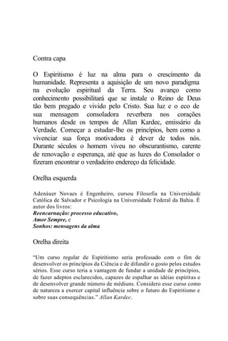 Contra capa
O Espiritismo é luz na alma para o crescimento da
humanidade. Representa a aquisição de um novo paradigma
na evolução espiritual da Terra. Seu avanço como
conhecimento possibilitará que se instale o Reino de Deus
tão bem pregado e vivido pelo Cristo. Sua luz e o eco de
sua mensagem consoladora reverbera nos corações
humanos desde os tempos de Allan Kardec, emissário da
Verdade. Começar a estudar-lhe os princípios, bem como a
vivenciar sua força motivadora é dever de todos nós.
Durante séculos o homem viveu no obscurantismo, carente
de renovação e esperança, até que as luzes do Consolador o
fizeram encontrar o verdadeiro endereço da felicidade.
Orelha esquerda
Adenáuer Novaes é Engenheiro, cursou Filosofia na Universidade
Católica de Salvador e Psicologia na Universidade Federal da Bahia. É
autor dos livros:
Reencarnação: processo educativo,
Amor Sempre, e
Sonhos: mensagens da alma
Orelha direita
“Um curso regular de Espiritismo seria professado com o fim de
desenvolver os princípios da Ciência e de difundir o gosto pelos estudos
sérios. Esse curso teria a vantagem de fundar a unidade de princípios,
de fazer adeptos esclarecidos, capazes de espalhar as idéias espíritas e
de desenvolver grande número de médiuns. Considero esse curso como
de natureza a exercer capital influência sobre o futuro do Espiritismo e
sobre suas consequências.” Allan Kardec.
 