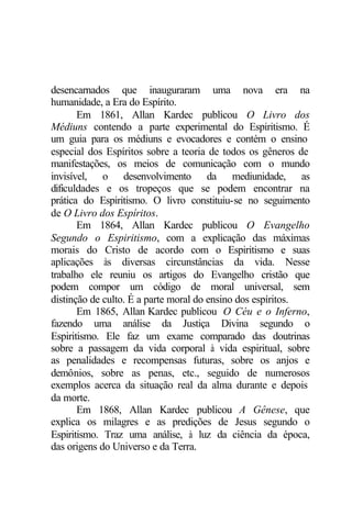desencarnados que inauguraram uma nova era na
humanidade, a Era do Espírito.
Em 1861, Allan Kardec publicou O Livro dos
Médiuns contendo a parte experimental do Espiritismo. É
um guia para os médiuns e evocadores e contém o ensino
especial dos Espíritos sobre a teoria de todos os gêneros de
manifestações, os meios de comunicação com o mundo
invisível, o desenvolvimento da mediunidade, as
dificuldades e os tropeços que se podem encontrar na
prática do Espiritismo. O livro constituiu-se no seguimento
de O Livro dos Espíritos.
Em 1864, Allan Kardec publicou O Evangelho
Segundo o Espiritismo, com a explicação das máximas
morais do Cristo de acordo com o Espiritismo e suas
aplicações às diversas circunstâncias da vida. Nesse
trabalho ele reuniu os artigos do Evangelho cristão que
podem compor um código de moral universal, sem
distinção de culto. É a parte moral do ensino dos espíritos.
Em 1865, Allan Kardec publicou O Céu e o Inferno,
fazendo uma análise da Justiça Divina segundo o
Espiritismo. Ele faz um exame comparado das doutrinas
sobre a passagem da vida corporal à vida espiritual, sobre
as penalidades e recompensas futuras, sobre os anjos e
demônios, sobre as penas, etc., seguido de numerosos
exemplos acerca da situação real da alma durante e depois
da morte.
Em 1868, Allan Kardec publicou A Gênese, que
explica os milagres e as predições de Jesus segundo o
Espiritismo. Traz uma análise, à luz da ciência da época,
das origens do Universo e da Terra.
 