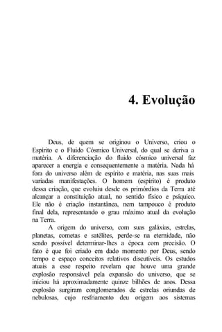 4. Evolução
Deus, de quem se originou o Universo, criou o
Espírito e o Fluido Cósmico Universal, do qual se deriva a
matéria. A diferenciação do fluido cósmico universal faz
aparecer a energia e consequentemente a matéria. Nada há
fora do universo além de espírito e matéria, nas suas mais
variadas manifestações. O homem (espírito) é produto
dessa criação, que evoluiu desde os primórdios da Terra até
alcançar a constituição atual, no sentido físico e psíquico.
Ele não é criação instantânea, nem tampouco é produto
final dela, representando o grau máximo atual da evolução
na Terra.
A origem do universo, com suas galáxias, estrelas,
planetas, cometas e satélites, perde-se na eternidade, não
sendo possível determinar-lhes a época com precisão. O
fato é que foi criado em dado momento por Deus, sendo
tempo e espaço conceitos relativos discutíveis. Os estudos
atuais a esse respeito revelam que houve uma grande
explosão responsável pela expansão do universo, que se
iniciou há aproximadamente quinze bilhões de anos. Dessa
explosão surgiram conglomerados de estrelas oriundas de
nebulosas, cujo resfriamento deu origem aos sistemas
 