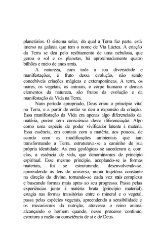 planetários. O sistema solar, do qual a Terra faz parte, está
imerso na galáxia que tem o nome de Via Láctea. A criação
da Terra se deu pelo resfriamento de uma nebulosa, que
gerou o sol e os planetas, há aproximadamente quatro
bilhões e meio de anos atrás.
A natureza, com toda a sua diversidade e
manifestações, é fruto dessa evolução, não sendo
concebíveis criações mágicas e extemporâneas. A terra, os
mares, os vegetais, os animais, o corpo humano e demais
elementos da natureza, são frutos da evolução e da
manifestação da Vida na Terra.
Num período apropriado, Deus criou o princípio vital
na Terra, e a partir de então se deu a expansão da criação.
Essa manifestação da Vida era apenas algo diferenciado da
matéria, porém sem consciência dessa diferenciação. Algo
como uma espécie de poder vivificador latente à matéria.
Essa essência, em contato com a matéria, aos poucos, de
acordo com as modificações ambientais que iam
transformando a Terra, estruturava-se a caminho de sua
própria identidade. As eras geológicas se sucederam e, com
elas, a essência de vida, que denominamos de princípio
espiritual. Esse mesmo princípio, acoplando-se às formas
materiais, foi se estruturando, desenvolvendo-se,
apreendendo as leis do universo, numa trajetória constante
na direção do divino, tornando-se cada vez m
ais complexo
e buscando formas mais aptas ao seu progresso. Passa pelas
experiências junto à matéria bruta (princípio material),
estagia nas formas transitórias entre o mineral e o vegetal,
passa pelas espécies vegetais, apreendendo a sensibilidade e
os mecanismos da nutrição, atravessa o reino animal
alcançando o homem quando, nesse processo contínuo,
estrutura a razão ou consciência de si e de Deus.
 