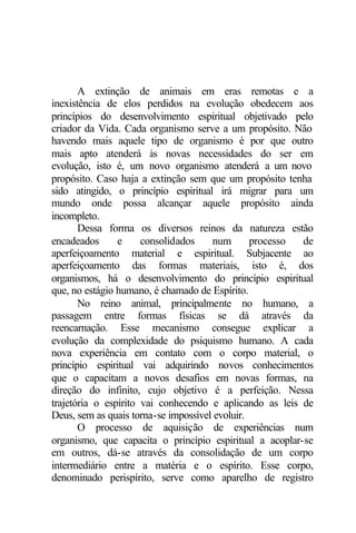 A extinção de animais em eras remotas e a
inexistência de elos perdidos na evolução obedecem aos
princípios do desenvolvimento espiritual objetivado pelo
criador da Vida. Cada organismo serve a um propósito. Não
havendo mais aquele tipo de organismo é por que outro
mais apto atenderá às novas necessidades do ser em
evolução, isto é, um novo organismo atenderá a um novo
propósito. Caso haja a extinção sem que um propósito tenha
sido atingido, o princípio espiritual irá migrar para um
mundo onde possa alcançar aquele propósito ainda
incompleto.
Dessa forma os diversos reinos da natureza estão
encadeados e consolidados num processo de
aperfeiçoamento material e espiritual. Subjacente ao
aperfeiçoamento das formas materiais, isto é, dos
organismos, há o desenvolvimento do princípio espiritual
que, no estágio humano, é chamado de Espírito.
No reino animal, principalmente no humano, a
passagem entre formas físicas se dá através da
reencarnação. Esse mecanismo consegue explicar a
evolução da complexidade do psiquismo humano. A cada
nova experiência em contato com o corpo material, o
princípio espiritual vai adquirindo novos conhecimentos
que o capacitam a novos desafios em novas formas, na
direção do infinito, cujo objetivo é a perfeição. Nessa
trajetória o espírito vai conhecendo e aplicando as leis de
Deus, sem as quais torna-se impossível evoluir.
O processo de aquisição de experiências num
organismo, que capacita o princípio espiritual a acoplar-se
em outros, dá-se através da consolidação de um corpo
intermediário entre a matéria e o espírito. Esse corpo,
denominado perispírito, serve como aparelho de registro
 