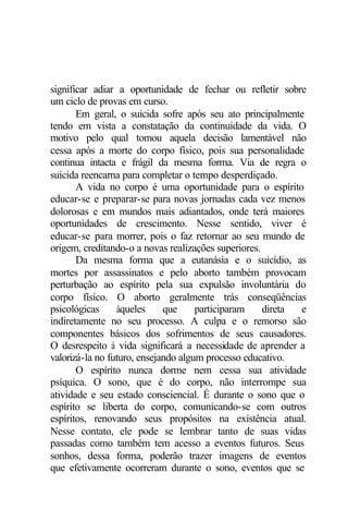 significar adiar a oportunidade de fechar ou refletir sobre
um ciclo de provas em curso.
Em geral, o suicida sofre após seu ato principalmente
tendo em vista a constatação da continuidade da vida. O
motivo pelo qual tomou aquela decisão lamentável não
cessa após a morte do corpo físico, pois sua personalidade
continua intacta e frágil da mesma forma. Via de regra o
suicida reencarna para completar o tempo desperdiçado.
A vida no corpo é uma oportunidade para o espírito
educar-se e preparar-se para novas jornadas cada vez menos
dolorosas e em mundos mais adiantados, onde terá maiores
oportunidades de crescimento. Nesse sentido, viver é
educar-se para morrer, pois o faz retornar ao seu mundo de
origem, creditando-o a novas realizações superiores.
Da mesma forma que a eutanásia e o suicídio, as
mortes por assassinatos e pelo aborto também provocam
perturbação ao espírito pela sua expulsão involuntária do
corpo físico. O aborto geralmente trás conseqüências
psicológicas àqueles que participaram direta e
indiretamente no seu processo. A culpa e o remorso são
componentes básicos dos sofrimentos de seus causadores.
O desrespeito à vida significará a necessidade de aprender a
valorizá-la no futuro, ensejando algum processo educativo.
O espírito nunca dorme nem cessa sua atividade
psíquica. O sono, que é do corpo, não interrompe sua
atividade e seu estado consciencial. É durante o sono que o
espírito se liberta do corpo, comunicando-se com outros
espíritos, renovando seus propósitos na existência atual.
Nesse contato, ele pode se lembrar tanto de suas vidas
passadas como também tem acesso a eventos futuros. Seus
sonhos, dessa forma, poderão trazer imagens de eventos
que efetivamente ocorreram durante o sono, eventos que se
 