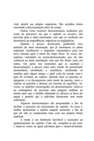 vital, destrói seu próprio organismo. São suicídios lentos
ocorrendo a desencarnação antes do tempo.
Outras vezes ocorrem desencarnações acidentais por
conta de processos em que o espírito se envolve, não
previstas para a atual encarnação, mas que se verificam em
decorrência de imprudências, imperícias ou negligências.
Quando a pessoa desencarna, geralmente seus
parentes da atual encarnação, que já retornaram ao plano
espiritual, recebem-no e amparam, orientando-o para sua
nova situação após a morte do corpo físico. Às vezes, são
espíritos vinculados ao recém-desencarnado, que ele não
conheceu na atual encarnação, mas que lhe foram caros em
outras. Em geral, nos momentos que se sucedem à
desencarnação, a pessoa entra num estado de perturbação
momentânea semelhante a sonolência, recobrando os
sentidos após algum tempo, o qual varia de acordo com o
grau de evolução do espírito. Quando mais os parentes se
apegarem e se desesperarem pela morte do parente, mais o
espírito se perturba e demora em retornar ao equilíbrio. Às
vezes, os espíritos encarregados de desencarnações vêem-se
na contingência de provocar uma pequena melhora no
doente para que a família, afastando-se, afrouxe os laços do
apego e permita que o indivíduo desencarne sem muito
sofrimento.
Algumas desencarnações são programadas a fim de
facilitar o processo de crescimento do espírito. Às vezes é
melhor desencarnar o espírito naquele momento, a fim de
que ele não se comprometa mais com seu próprio futuro
espiritual.
A morte é um fenômeno inevitável e necessário ao
aprimoramento do espírito. Com ela, completa-se um ciclo
e inicia-se outro de igual relevância para o desenvolvimento
 