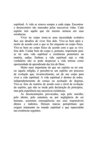 espiritual. A vida se renova sempre a cada etapa. Encontros
e desencontros são marcados pelas sucessivas vidas. Cada
espírito terá aquilo que ele mesmo semeou em suas
existências.
Viver no corpo torna-se uma necessidade evolutiva
face aos desafios de viver fora dele. Vive-se bem após a
morte de acordo com o que se faz enquanto no corpo físico.
Vive-se bem no corpo físico de acordo com o que se vive
fora dele. Cuidar bem do corpo é, portanto, importante para
se ter uma vida espiritual e existências posteriores na
matéria, sadias. Embora a vida espiritual seja a vida
verdadeira não se pode desprezar a vida terrena como
oportunidade de aprendizado das leis de Deus.
Muito mais importante do que ser espírita ou ter esta
ou aquela religião, é perceber-se um espírito em processo
de evolução que, invariavelmente, sai de seu corpo para
viver a vida espiritual. A vida espiritual é destino de todos,
independentemente de crença ou aceitação de dogmas.
Vive-se fora da matéria de acordo com o nível de evolução
do espírito, que não se mede pela declaração de princípios,
mas pela experiência nas sucessivas existências.
As desencarnações provocadas, seja pelo suicídio,
pelo aborto, pela eutanásia ou por negligência do ser
humano, acarretam conseqüências aos seus responsáveis
diretos e indiretos. Deixam marcas perispirituais que
exigem tratamento no mundo espiritual e que repercutirão
nas existências seguintes.
 